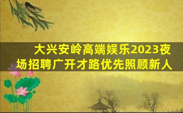 大兴安岭高端娱乐2023夜场招聘广开才路优先照顾新人